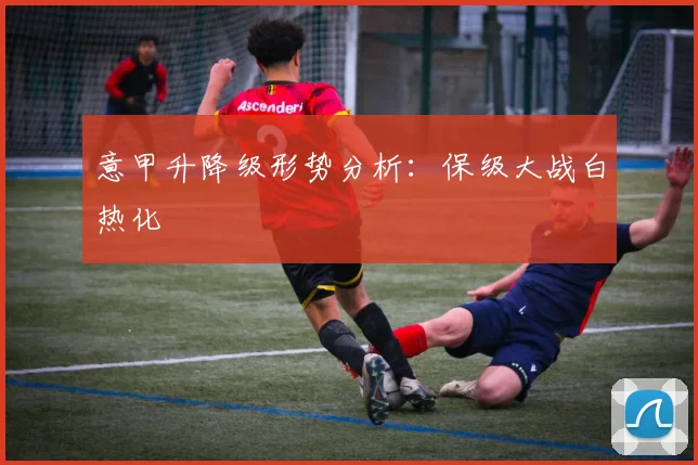 意甲升降级形势分析:保级大战白热化