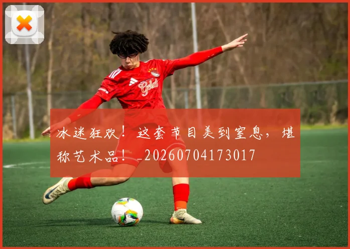 冰迷狂欢!这套节目美到窒息,堪称艺术品!_20260704173017