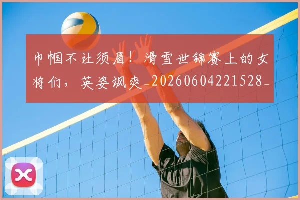 巾帼不让须眉!滑雪世锦赛上的女将们,英姿飒爽_20260604221528_20260707151459