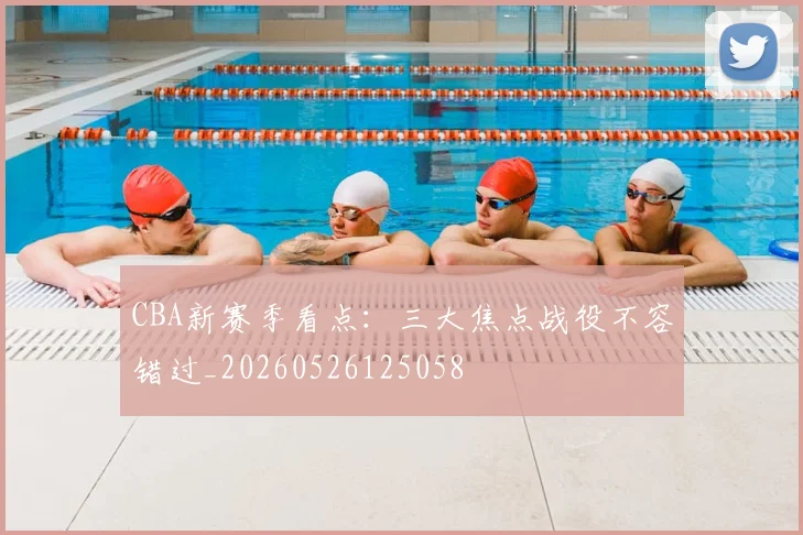 CBA新赛季看点:三大焦点战役不容错过_20260526125058