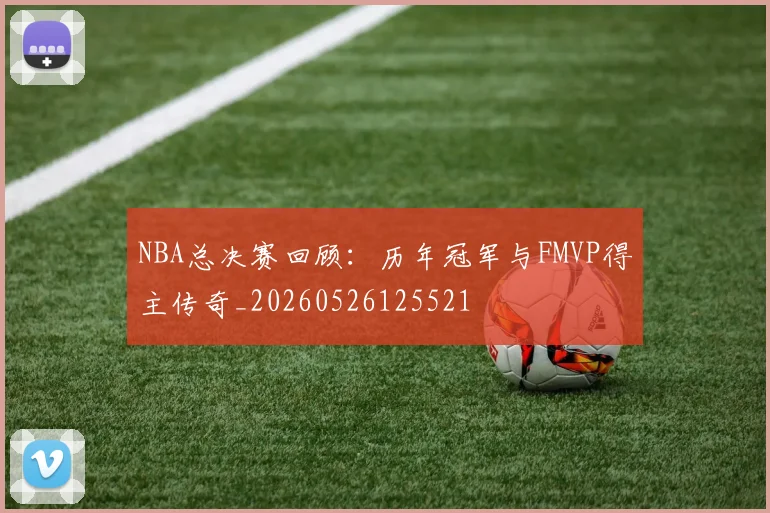 NBA总决赛回顾：历年冠军与FMVP得主传奇_20260526125521