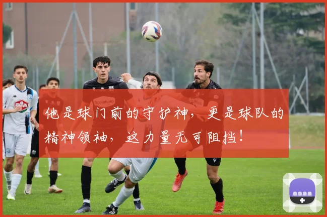 他是球门前的守护神,更是球队的精神领袖,这力量无可阻挡!