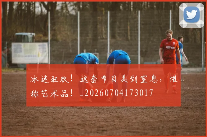 冰迷狂欢！这套节目美到窒息，堪称艺术品！_20260704173017