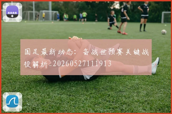 国足最新动态:备战世预赛关键战役解析_20260527111913
