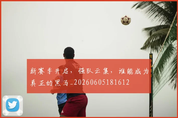 新赛季开启,强队云集,谁能成为真正的黑马_20260605181612