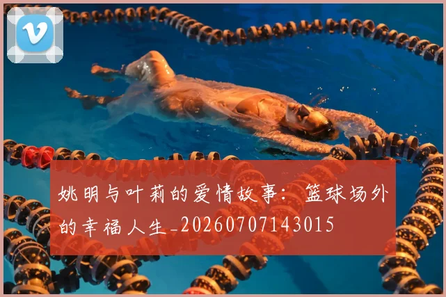 姚明与叶莉的爱情故事:篮球场外的幸福人生_20260707143015