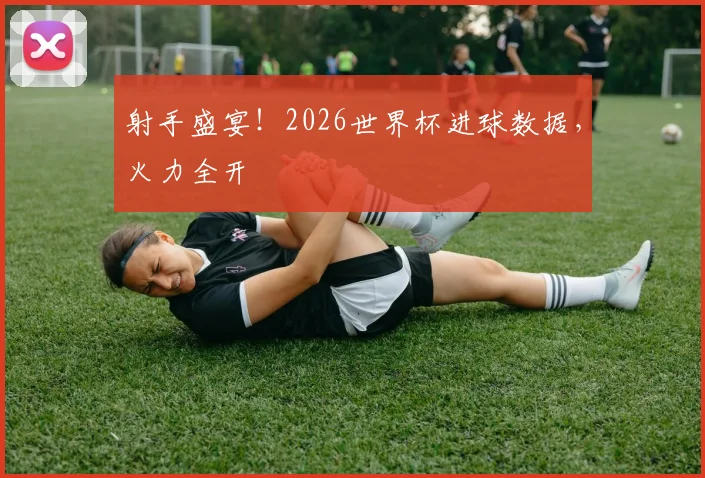 射手盛宴！2026世界杯进球数据，火力全开