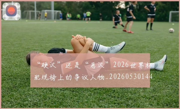 “硬汉”还是“恶汉”2026世界杯犯规榜上的争议人物_20260530144021