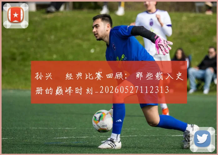 孙兴慜经典比赛回顾:那些载入史册的巅峰时刻_20260527112313