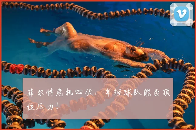 菲尔特危机四伏,年轻球队能否顶住压力!