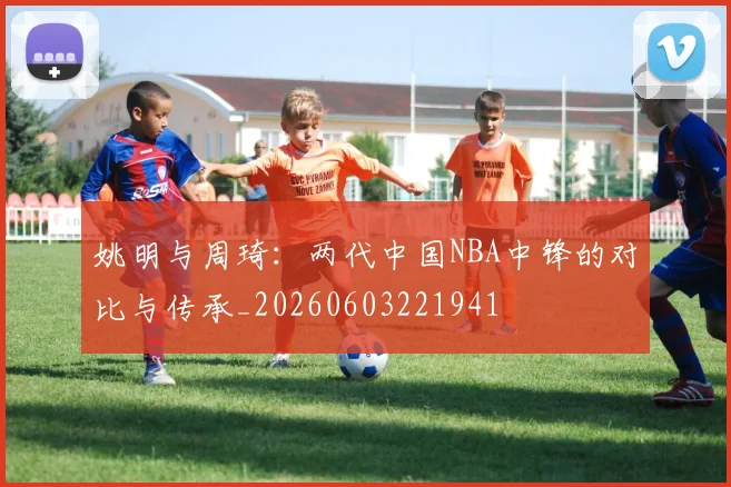 姚明与周琦：两代中国NBA中锋的对比与传承_20260603221941